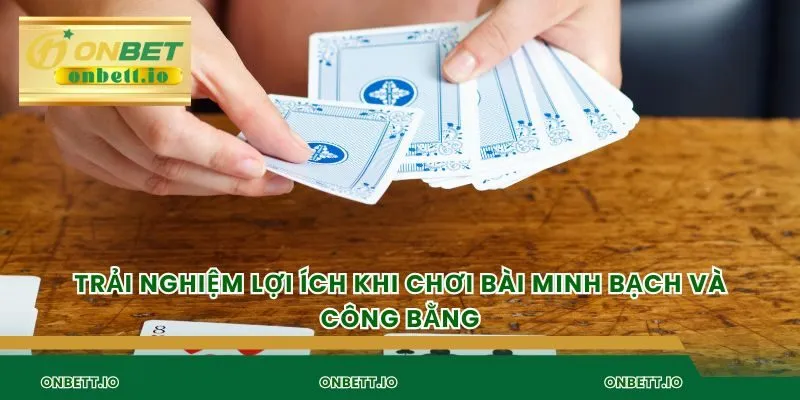 Trải nghiệm lợi ích khi chơi bài minh bạch và công bằng